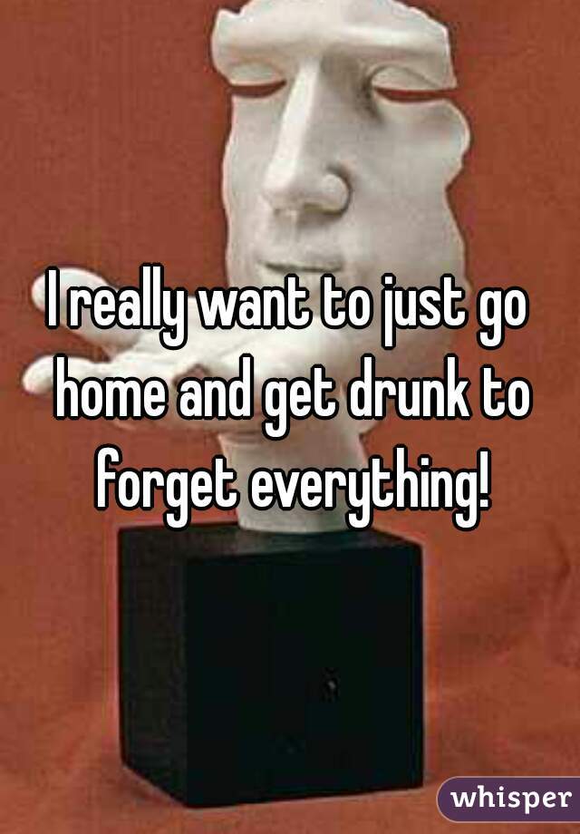 I really want to just go home and get drunk to forget everything!