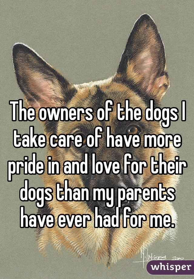 The owners of the dogs I take care of have more pride in and love for their dogs than my parents have ever had for me.