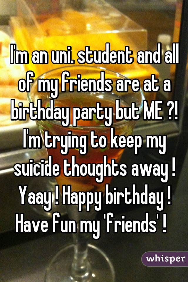 I'm an uni. student and all of my friends are at a birthday party but ME ?! I'm trying to keep my suicide thoughts away ! Yaay ! Happy birthday ! Have fun my 'friends' !  