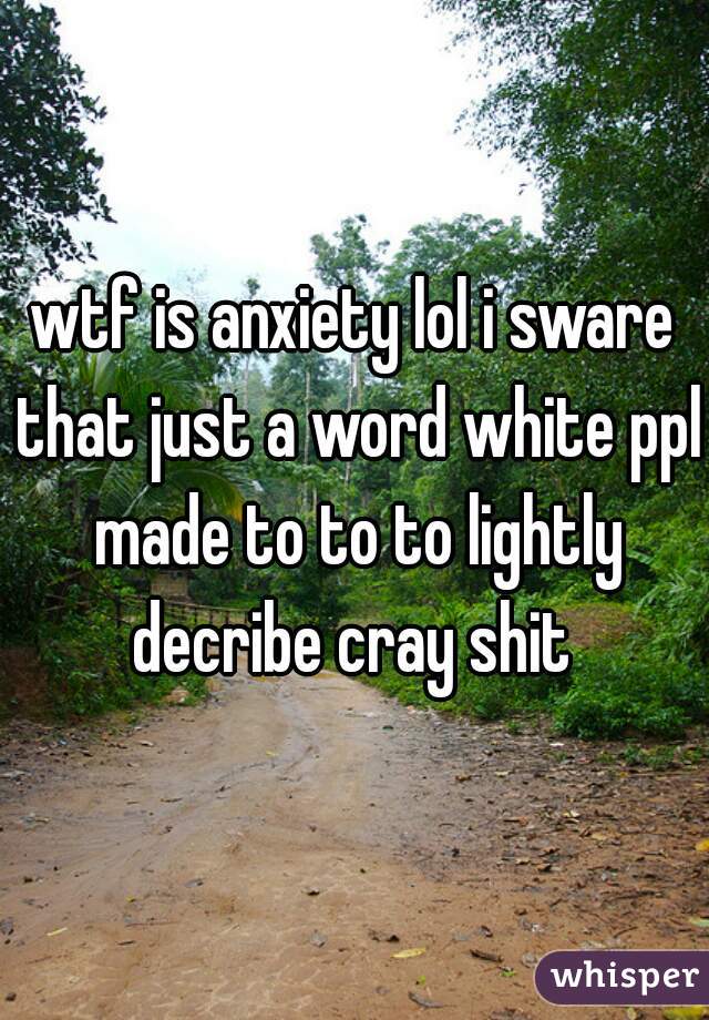 wtf is anxiety lol i sware that just a word white ppl made to to to lightly decribe cray shit 