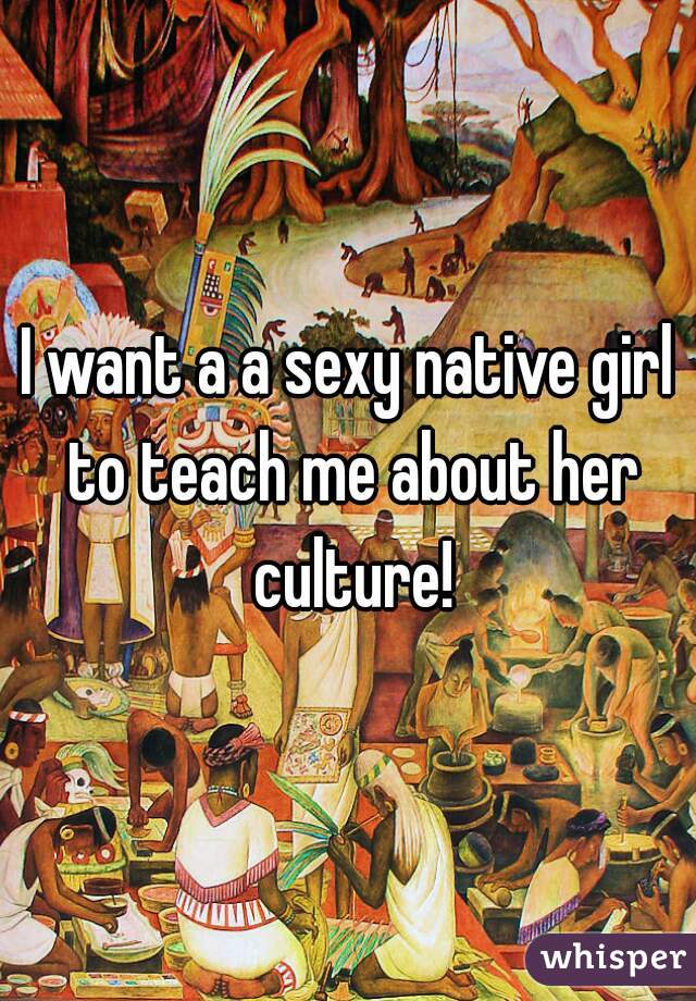 I want a a sexy native girl to teach me about her culture!