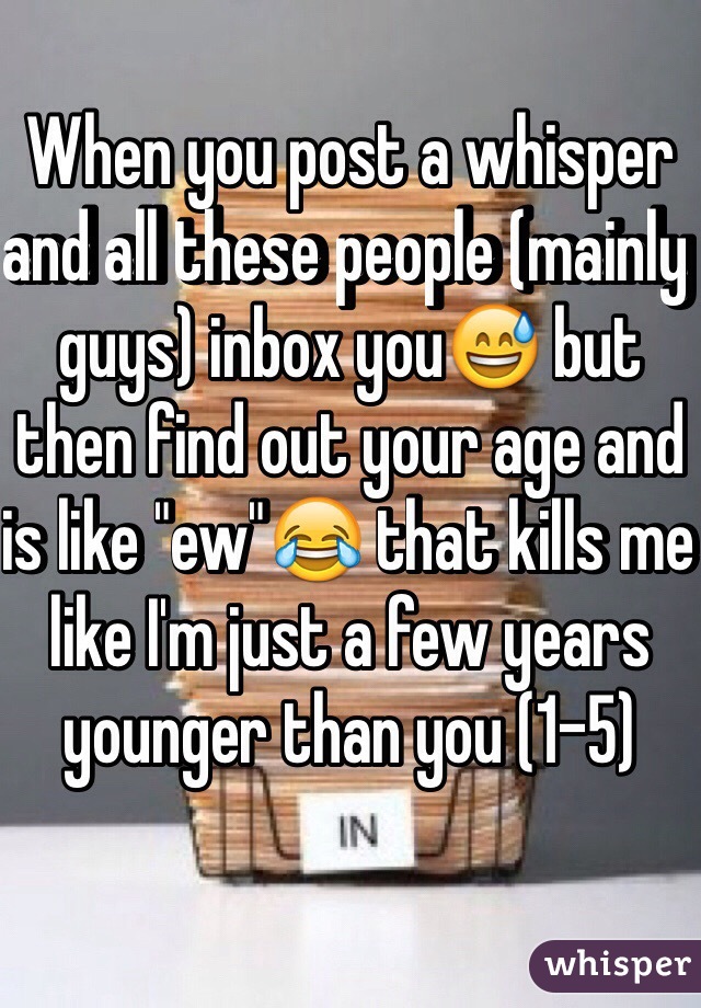 When you post a whisper and all these people (mainly guys) inbox you😅 but then find out your age and is like "ew"😂 that kills me like I'm just a few years younger than you (1-5)