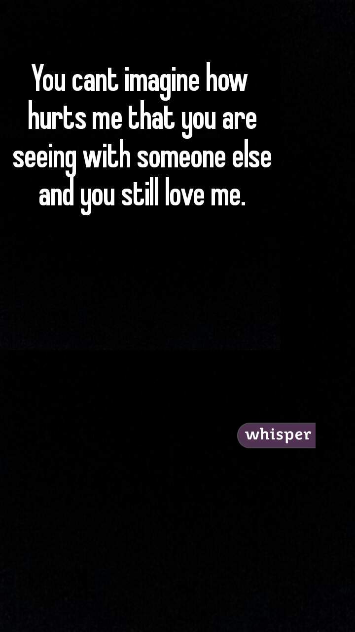 You cant imagine how hurts me that you are seeing with someone else and you still love me.