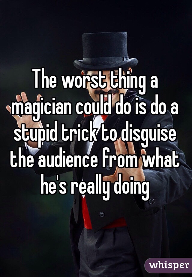 The worst thing a magician could do is do a stupid trick to disguise the audience from what he's really doing