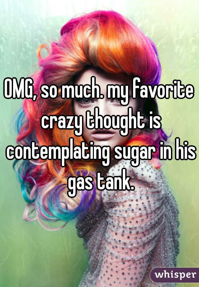 OMG, so much. my favorite crazy thought is contemplating sugar in his gas tank.