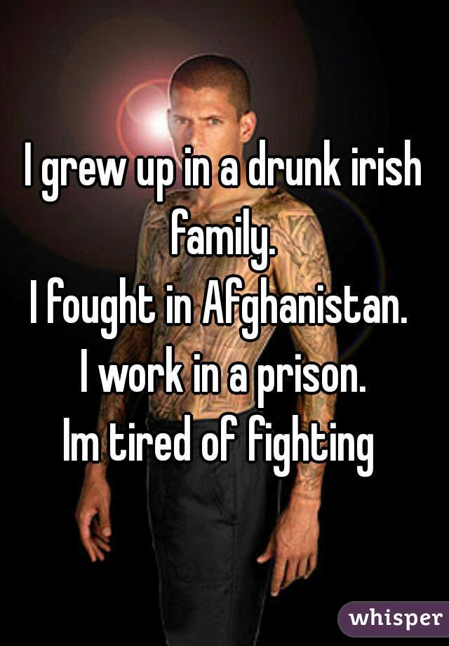 I grew up in a drunk irish family. 
I fought in Afghanistan. 
I work in a prison.

Im tired of fighting 