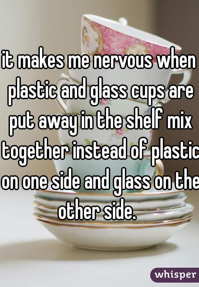 it makes me nervous when plastic and glass cups are put away in the shelf mix together instead of plastic on one side and glass on the other side.  