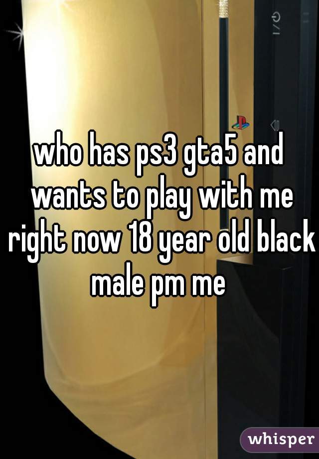 who has ps3 gta5 and wants to play with me right now 18 year old black male pm me 