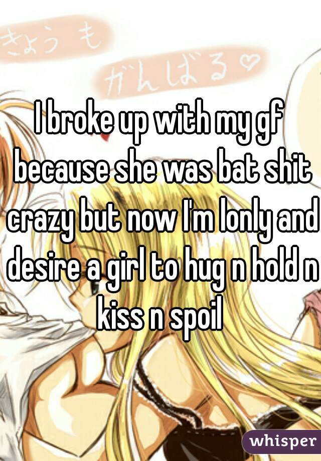 I broke up with my gf because she was bat shit crazy but now I'm lonly and desire a girl to hug n hold n kiss n spoil 