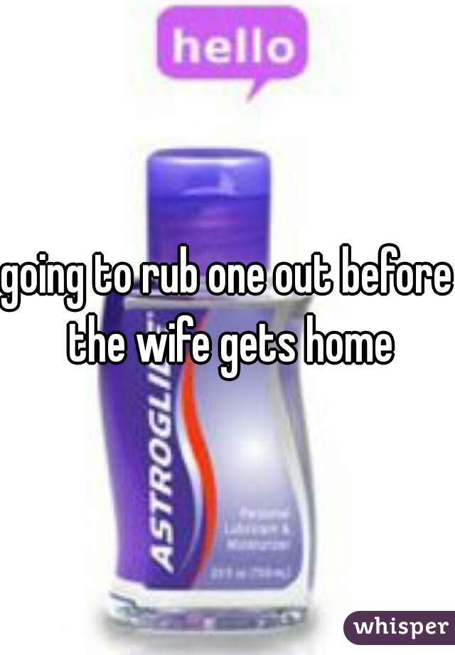 going to rub one out before the wife gets home