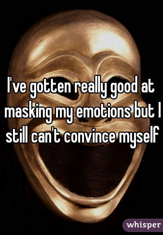 I've gotten really good at masking my emotions but I still can't convince myself