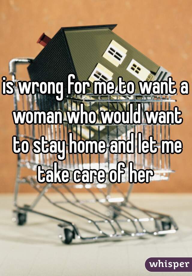 is wrong for me to want a woman who would want to stay home and let me take care of her 