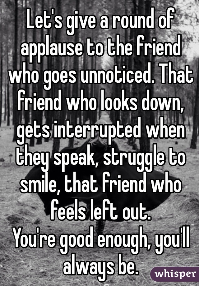 Let's give a round of applause to the friend who goes unnoticed. That friend who looks down, gets interrupted when they speak, struggle to smile, that friend who feels left out. 
You're good enough, you'll always be. 