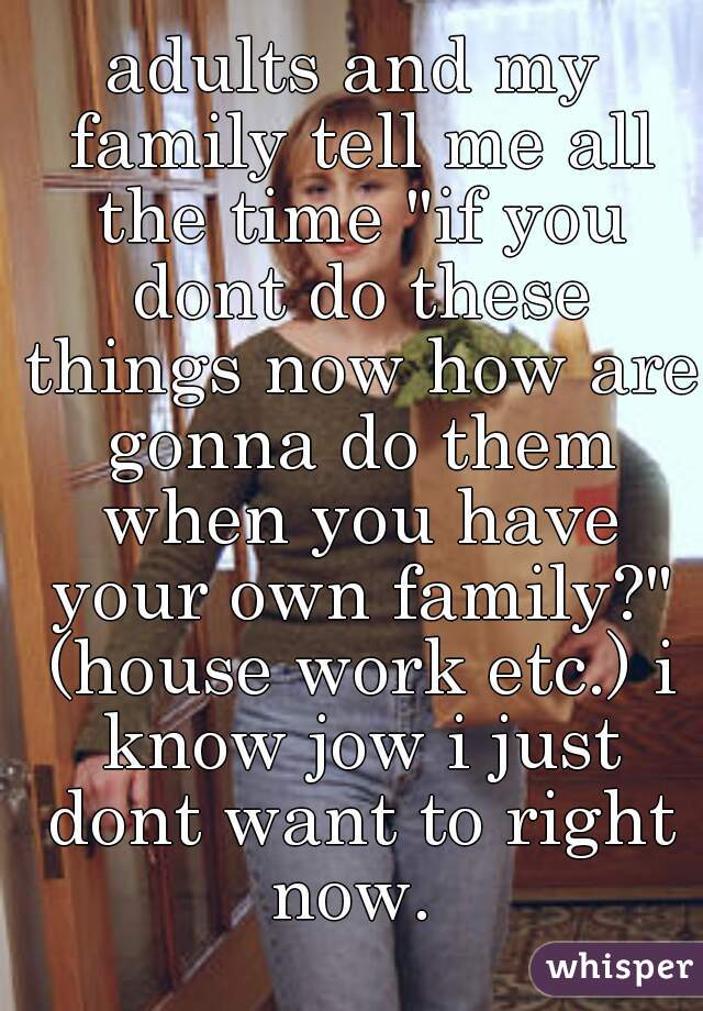 adults and my family tell me all the time "if you dont do these things now how are gonna do them when you have your own family?" (house work etc.) i know jow i just dont want to right now. 