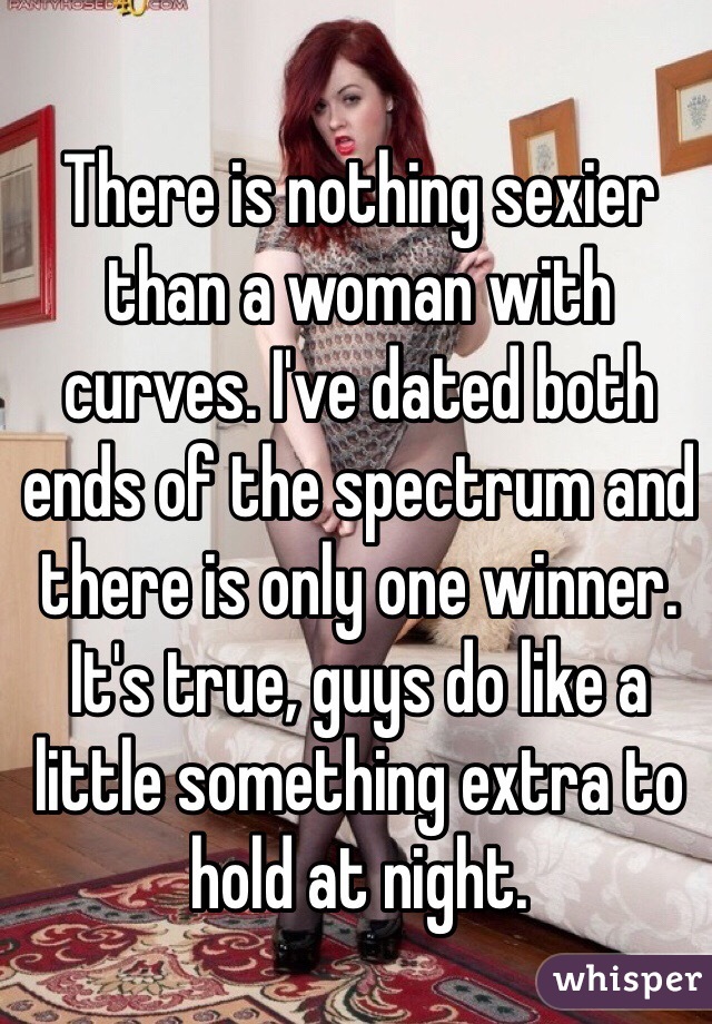 There is nothing sexier than a woman with curves. I've dated both ends of the spectrum and there is only one winner. It's true, guys do like a little something extra to hold at night. 