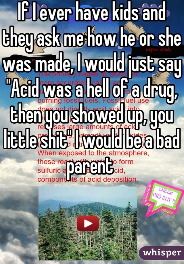 If I ever have kids and they ask me how he or she was made, I would just say "Acid was a hell of a drug, then you showed up, you little shit" I would be a bad parent 