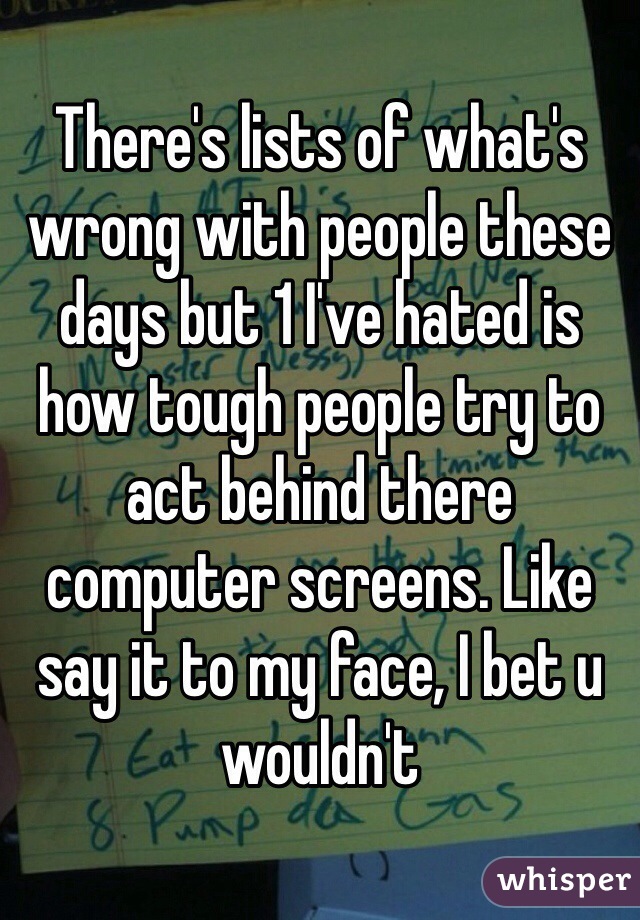 There's lists of what's wrong with people these days but 1 I've hated is how tough people try to act behind there computer screens. Like say it to my face, I bet u wouldn't 