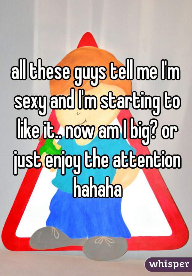 all these guys tell me I'm sexy and I'm starting to like it.. now am I big? or just enjoy the attention hahaha