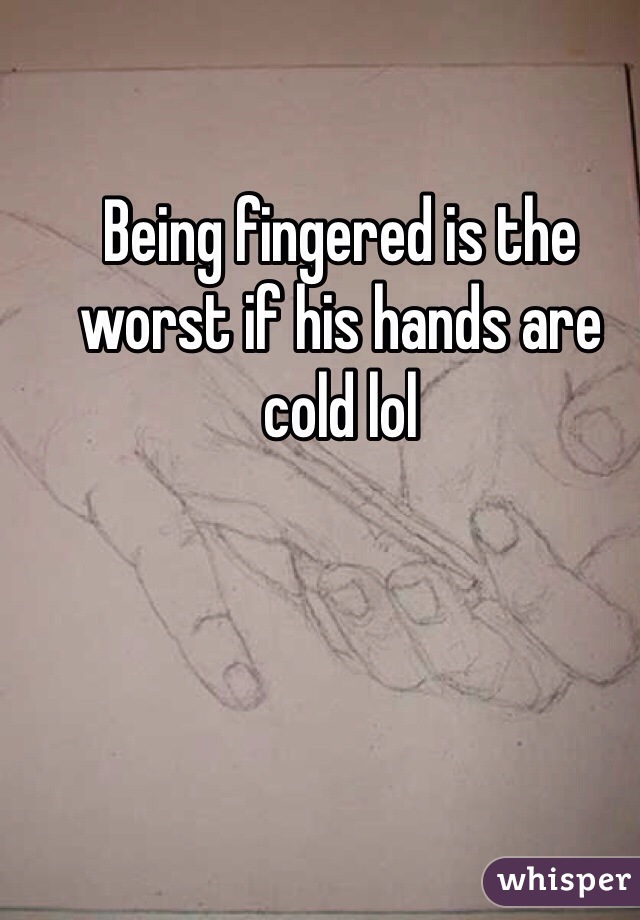 Being fingered is the worst if his hands are cold lol