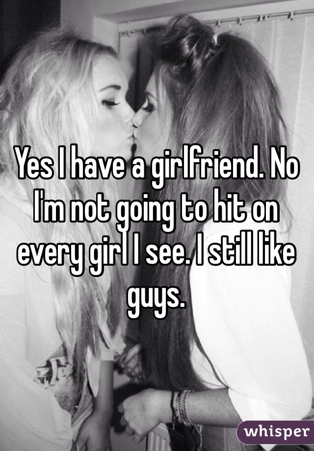 Yes I have a girlfriend. No I'm not going to hit on every girl I see. I still like guys.