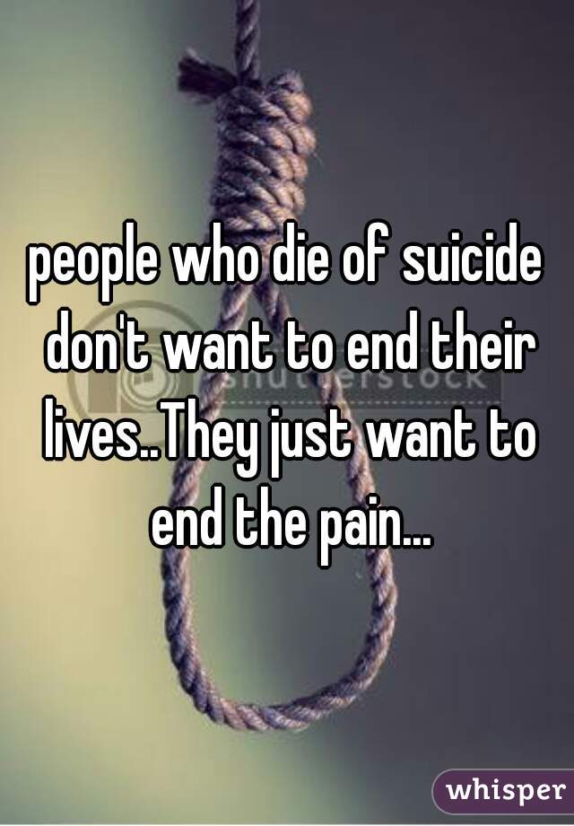 people who die of suicide don't want to end their lives..They just want to end the pain...