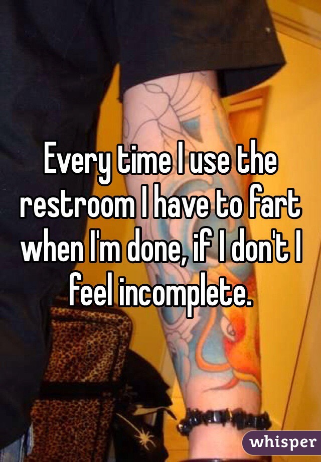 Every time I use the restroom I have to fart when I'm done, if I don't I feel incomplete.