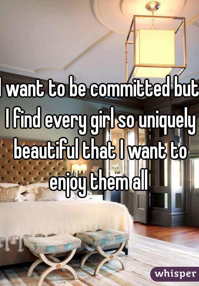 I want to be committed but I find every girl so uniquely beautiful that I want to enjoy them all 