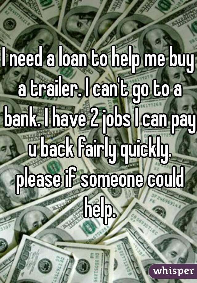 I need a loan to help me buy a trailer. I can't go to a bank. I have 2 jobs I can pay u back fairly quickly. please if someone could help.