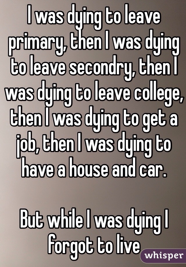 I was dying to leave primary, then I was dying to leave secondry, then I was dying to leave college, then I was dying to get a job, then I was dying to have a house and car. 

But while I was dying I forgot to live 