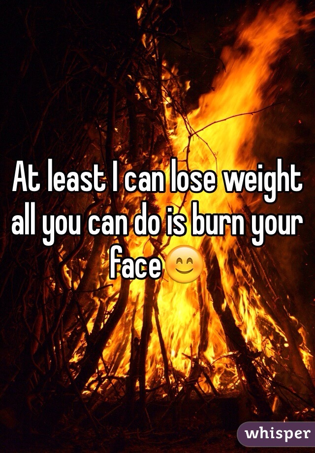 At least I can lose weight all you can do is burn your face😊