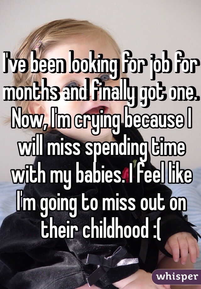 I've been looking for job for months and finally got one. Now, I'm crying because I will miss spending time with my babies. I feel like I'm going to miss out on their childhood :(