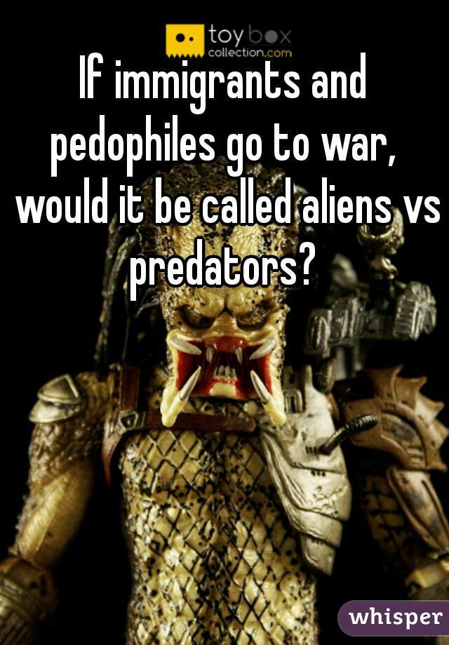 If immigrants and pedophiles go to war,  would it be called aliens vs predators? 