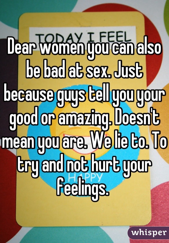 Dear women you can also be bad at sex. Just because guys tell you your good or amazing. Doesn't mean you are. We lie to. To try and not hurt your feelings. 