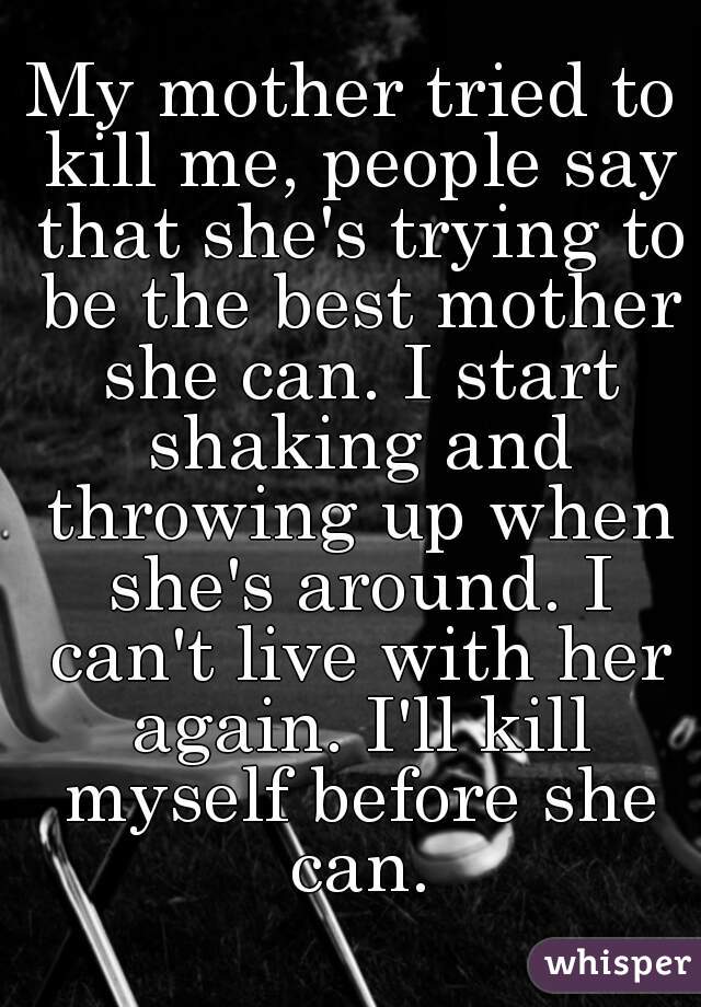 My mother tried to kill me, people say that she's trying to be the best mother she can. I start shaking and throwing up when she's around. I can't live with her again. I'll kill myself before she can.