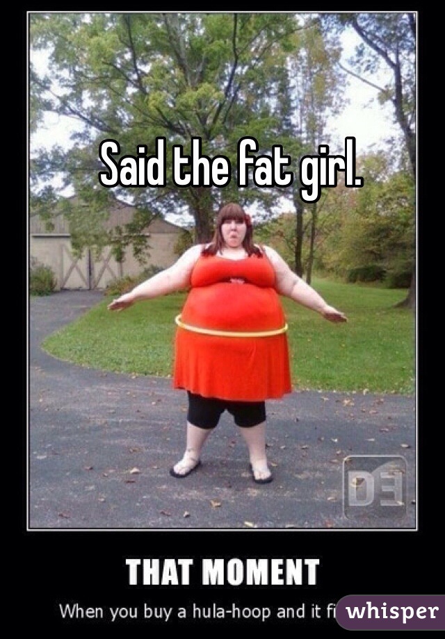 Said the fat girl. 