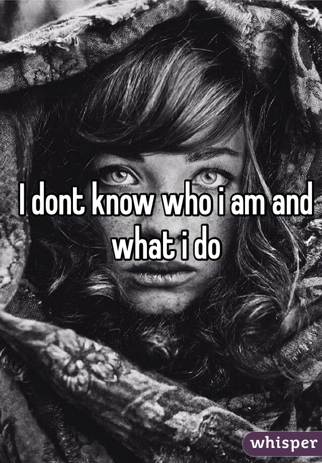 I dont know who i am and what i do