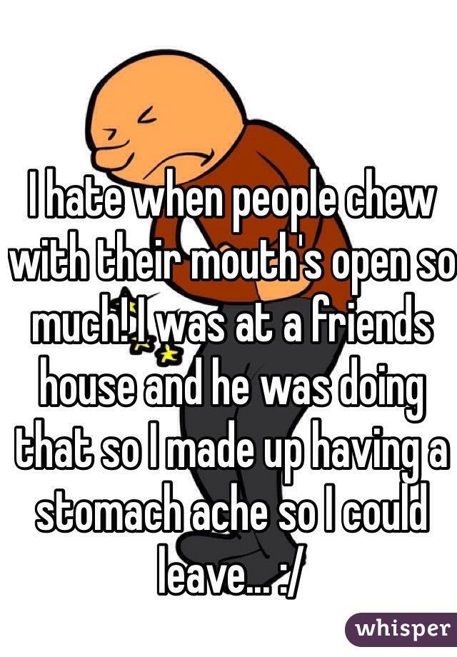 I hate when people chew with their mouth's open so much! I was at a friends house and he was doing that so I made up having a stomach ache so I could leave... :/