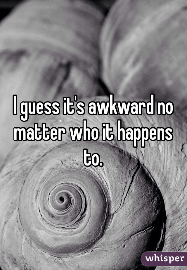 I guess it's awkward no matter who it happens to.
