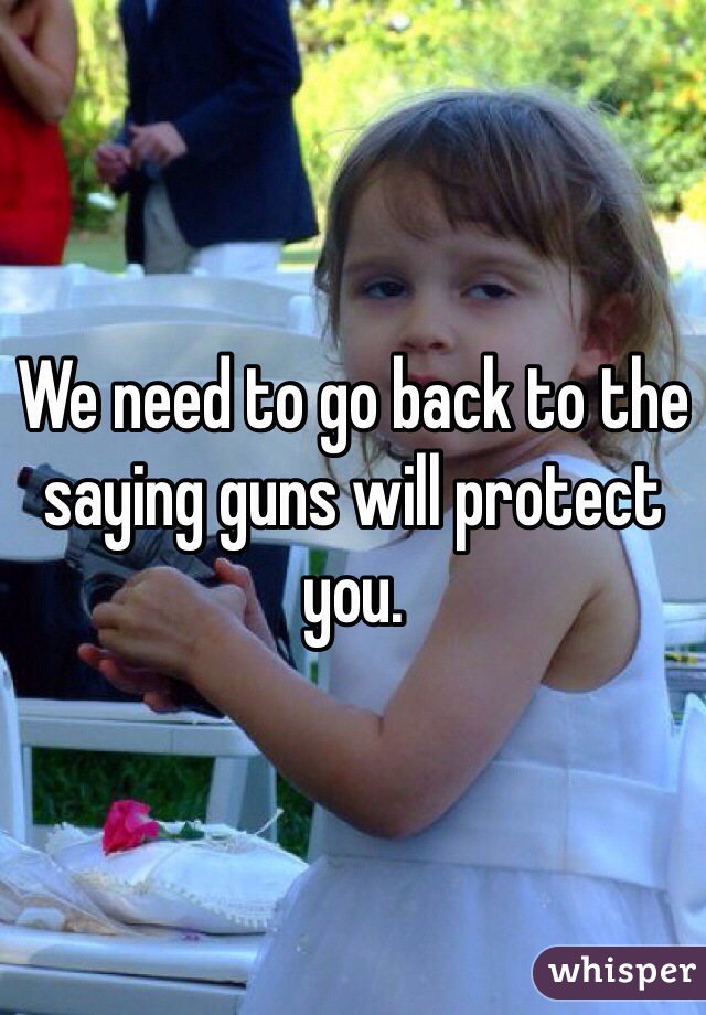 We need to go back to the saying guns will protect you. 