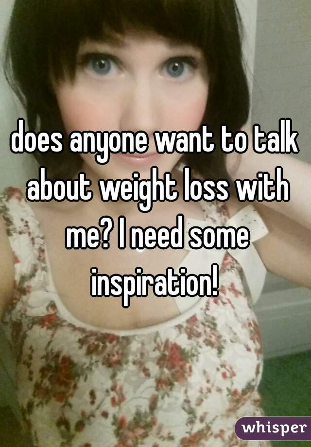 does anyone want to talk about weight loss with me? I need some inspiration! 