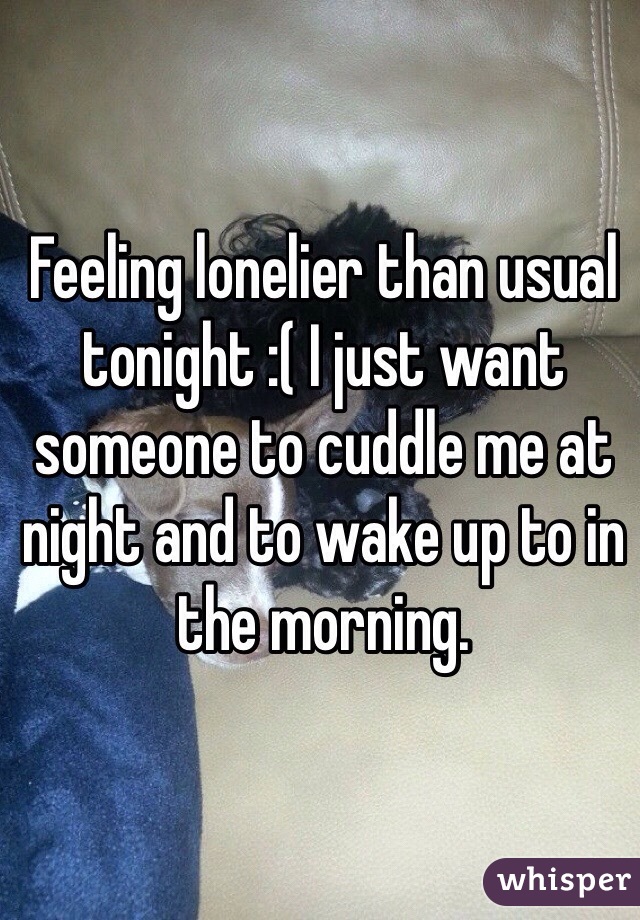 Feeling lonelier than usual tonight :( I just want someone to cuddle me at night and to wake up to in the morning.