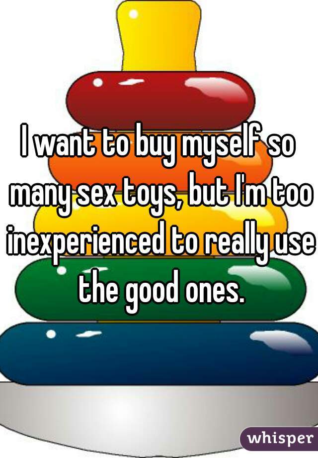 I want to buy myself so many sex toys, but I'm too inexperienced to really use the good ones.