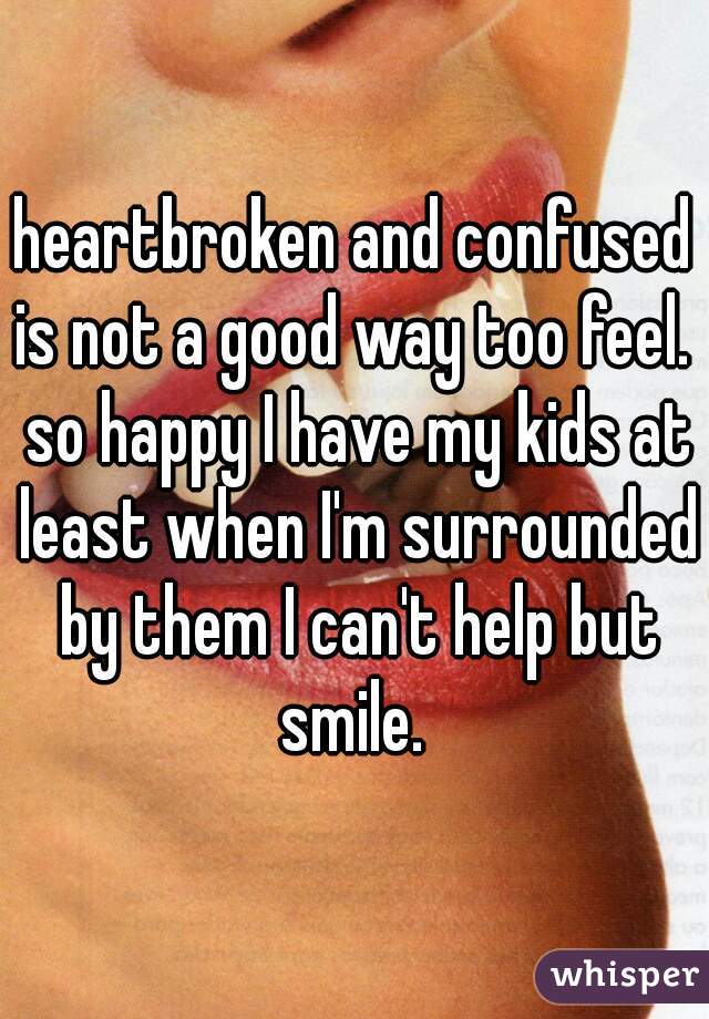 heartbroken and confused is not a good way too feel.  so happy I have my kids at least when I'm surrounded by them I can't help but smile. 