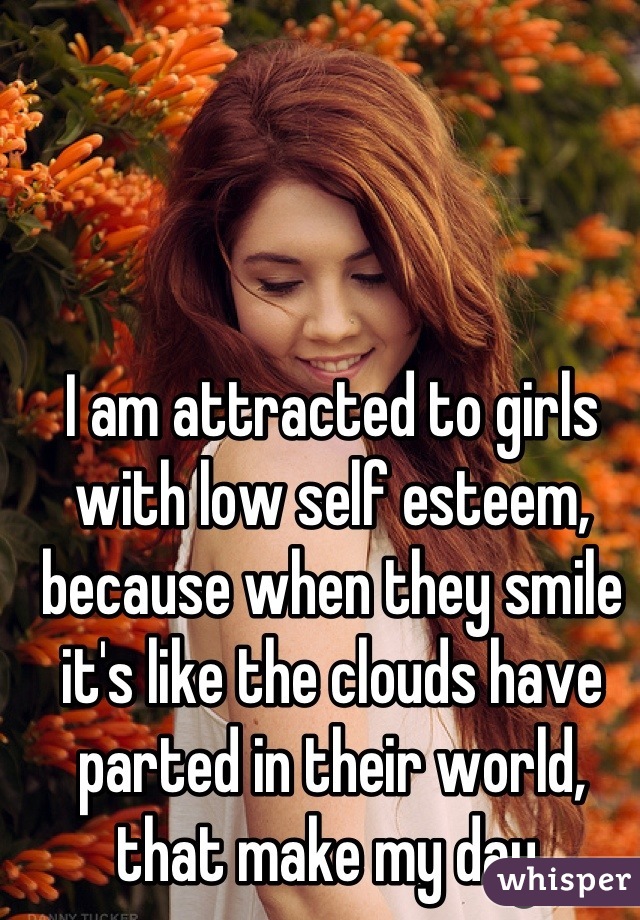 I am attracted to girls with low self esteem, because when they smile it's like the clouds have parted in their world, that make my day.