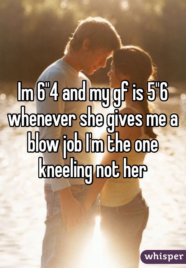 Im 6"4 and my gf is 5"6 whenever she gives me a blow job I'm the one kneeling not her