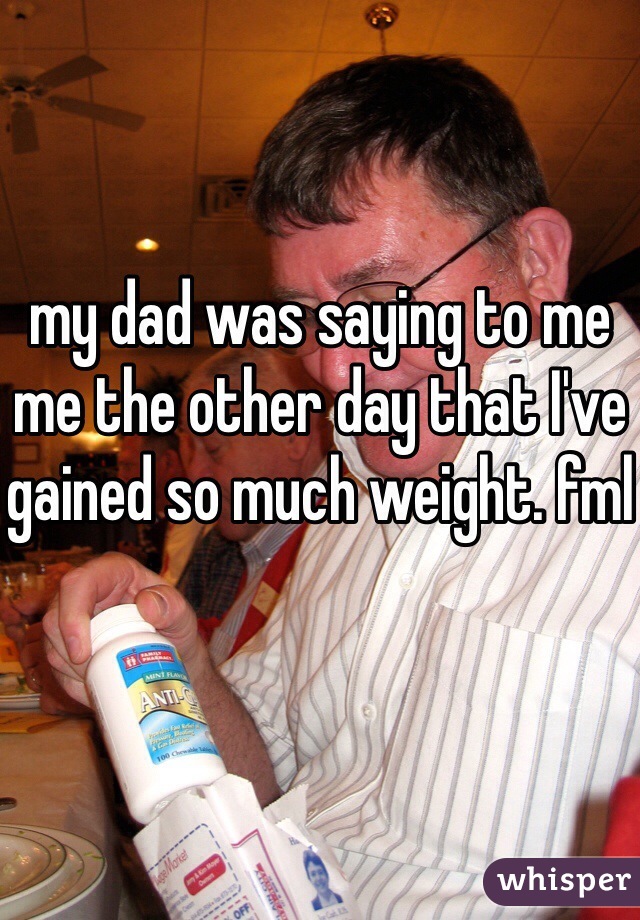 my dad was saying to me me the other day that I've gained so much weight. fml