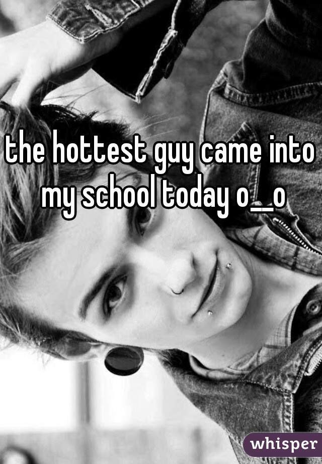 the hottest guy came into my school today o__o