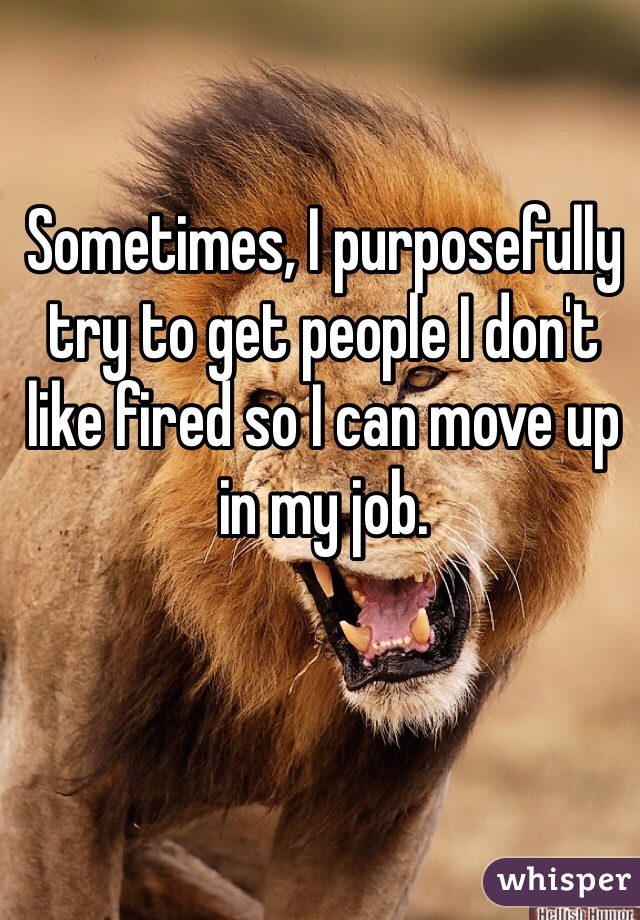 Sometimes, I purposefully try to get people I don't like fired so I can move up in my job. 