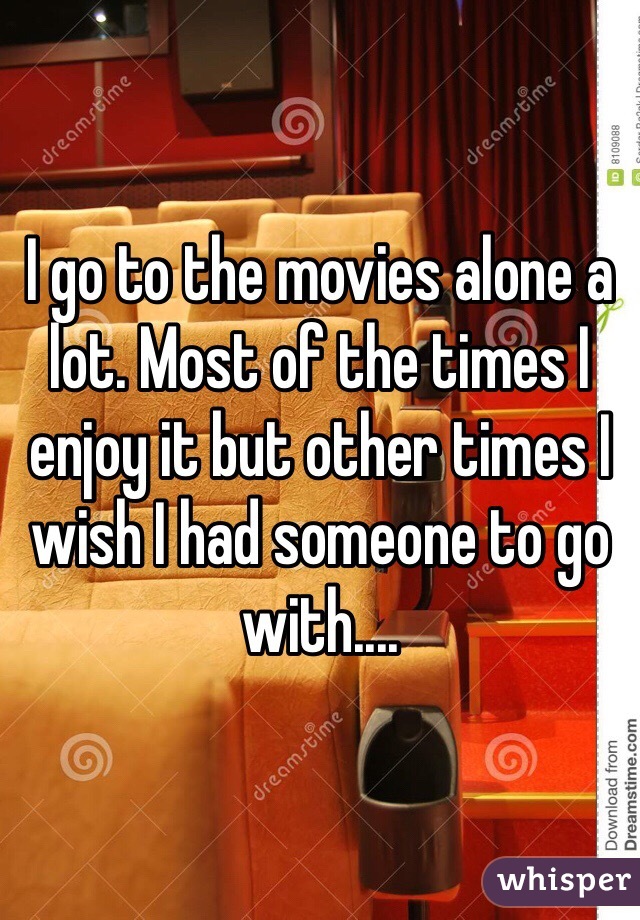 I go to the movies alone a lot. Most of the times I enjoy it but other times I wish I had someone to go with....