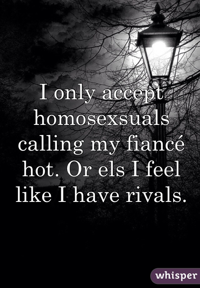 I only accept homosexsuals calling my fiancé hot. Or els I feel like I have rivals.